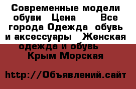 Современные модели обуви › Цена ­ 1 - Все города Одежда, обувь и аксессуары » Женская одежда и обувь   . Крым,Морская